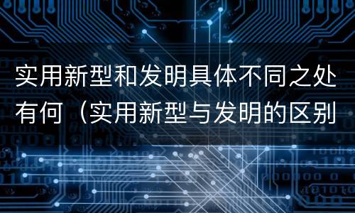 实用新型和发明具体不同之处有何（实用新型与发明的区别有哪些）