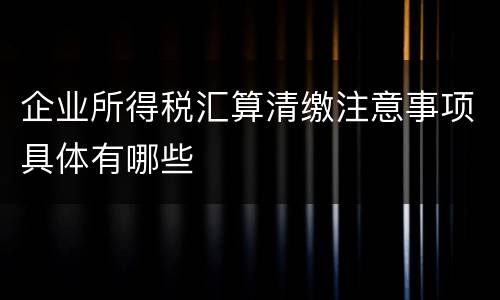 企业所得税汇算清缴注意事项具体有哪些