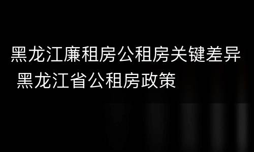 黑龙江廉租房公租房关键差异 黑龙江省公租房政策
