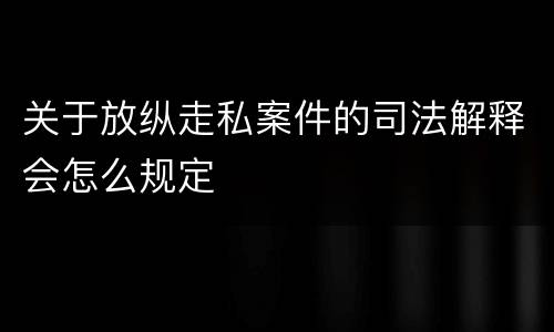 关于放纵走私案件的司法解释会怎么规定
