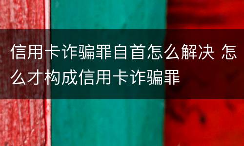 信用卡诈骗罪自首怎么解决 怎么才构成信用卡诈骗罪