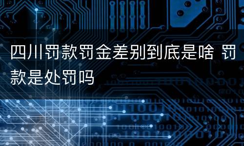 四川罚款罚金差别到底是啥 罚款是处罚吗