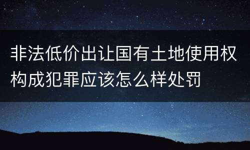 非法低价出让国有土地使用权构成犯罪应该怎么样处罚