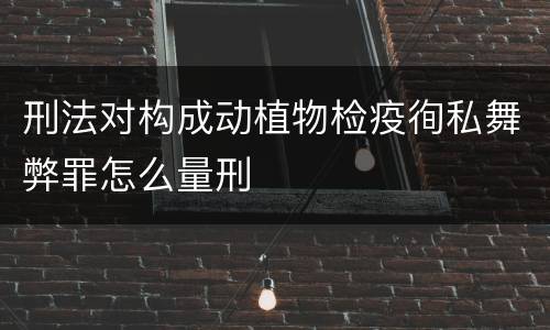 刑法对构成动植物检疫徇私舞弊罪怎么量刑