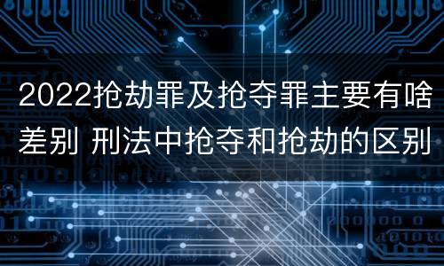 2022抢劫罪及抢夺罪主要有啥差别 刑法中抢夺和抢劫的区别