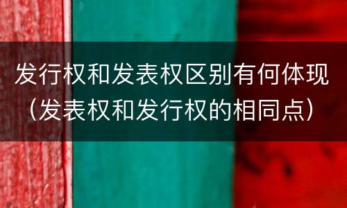发行权和发表权区别有何体现（发表权和发行权的相同点）