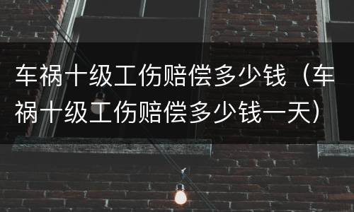车祸十级工伤赔偿多少钱（车祸十级工伤赔偿多少钱一天）