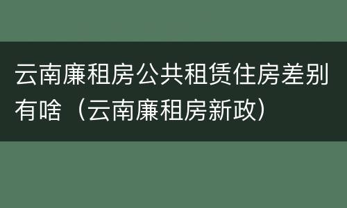 云南廉租房公共租赁住房差别有啥（云南廉租房新政）