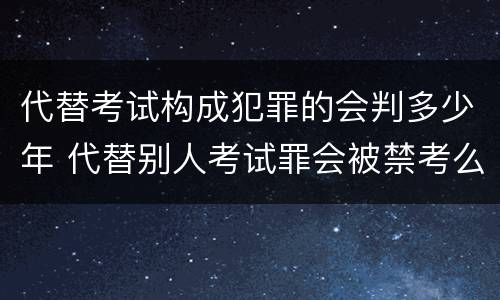 代替考试构成犯罪的会判多少年 代替别人考试罪会被禁考么