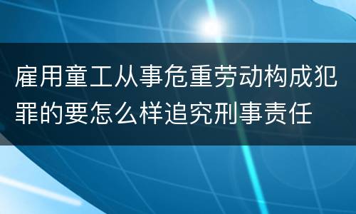 雇用童工从事危重劳动构成犯罪的要怎么样追究刑事责任