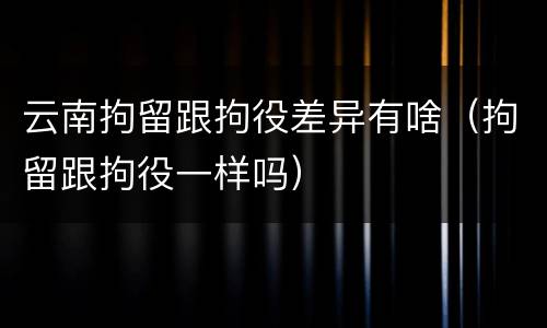 云南拘留跟拘役差异有啥（拘留跟拘役一样吗）