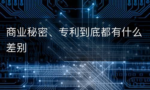 商业秘密、专利到底都有什么差别