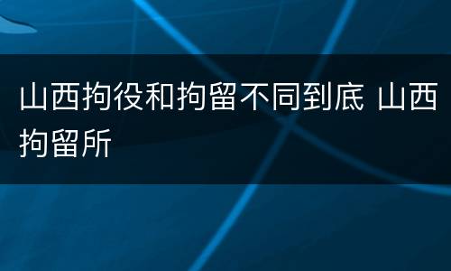 山西拘役和拘留不同到底 山西拘留所