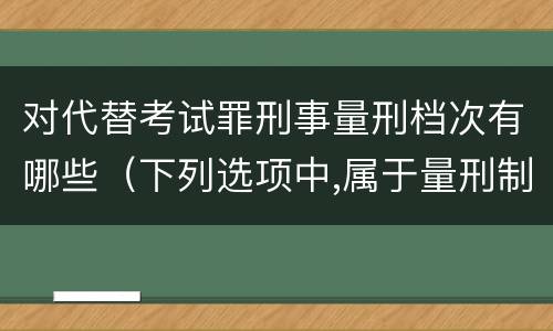 对代替考试罪刑事量刑档次有哪些（下列选项中,属于量刑制度的有?）