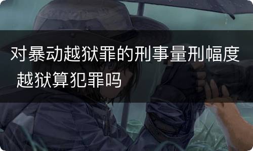 对暴动越狱罪的刑事量刑幅度 越狱算犯罪吗