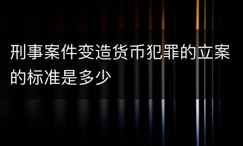 刑事案件变造货币犯罪的立案的标准是多少
