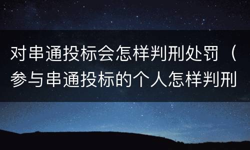 对串通投标会怎样判刑处罚（参与串通投标的个人怎样判刑）