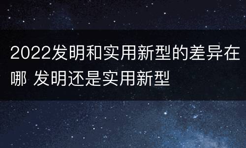 2022发明和实用新型的差异在哪 发明还是实用新型
