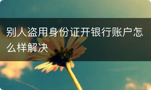 别人盗用身份证开银行账户怎么样解决