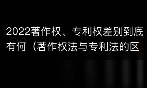 2022著作权、专利权差别到底有何（著作权法与专利法的区别）