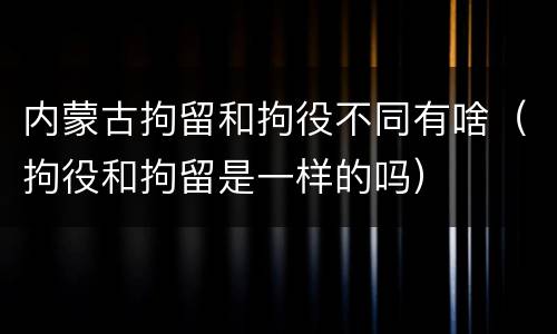 内蒙古拘留和拘役不同有啥（拘役和拘留是一样的吗）