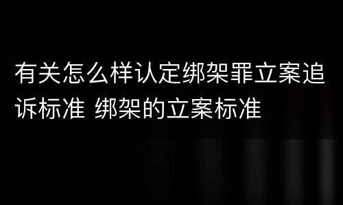 有关怎么样认定绑架罪立案追诉标准 绑架的立案标准
