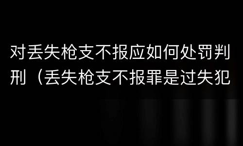 对丢失枪支不报应如何处罚判刑（丢失枪支不报罪是过失犯罪吗）