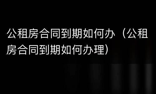 公租房合同到期如何办（公租房合同到期如何办理）