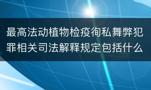 最高法动植物检疫徇私舞弊犯罪相关司法解释规定包括什么主要内容