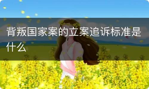 背叛国家案的立案追诉标准是什么