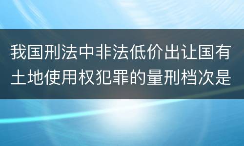 我国刑法中非法低价出让国有土地使用权犯罪的量刑档次是什么