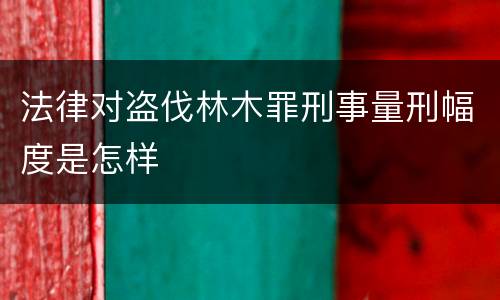 法律对盗伐林木罪刑事量刑幅度是怎样
