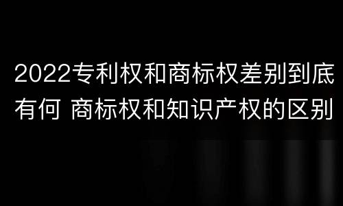 2022专利权和商标权差别到底有何 商标权和知识产权的区别