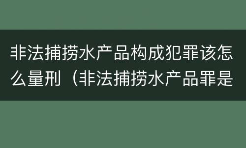 非法捕捞水产品构成犯罪该怎么量刑（非法捕捞水产品罪是什么犯罪类型）