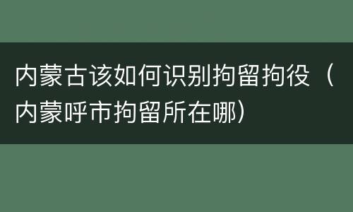 内蒙古该如何识别拘留拘役（内蒙呼市拘留所在哪）