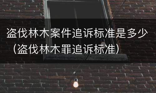 盗伐林木案件追诉标准是多少（盗伐林木罪追诉标准）