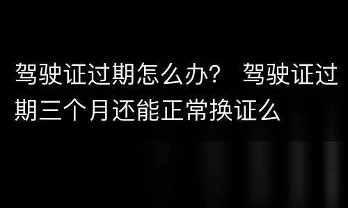 驾驶证过期怎么办？ 驾驶证过期三个月还能正常换证么