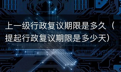 上一级行政复议期限是多久（提起行政复议期限是多少天）