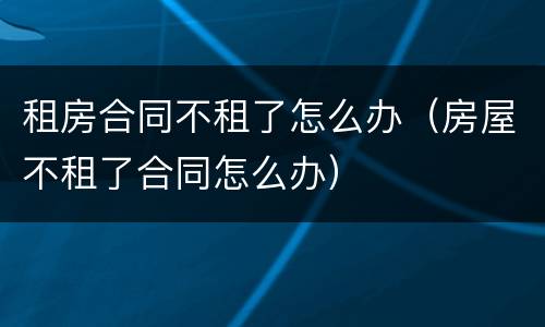 租房合同不租了怎么办（房屋不租了合同怎么办）