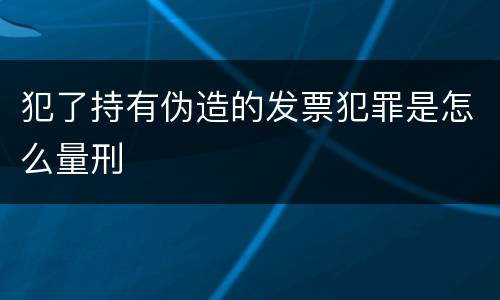 犯了持有伪造的发票犯罪是怎么量刑