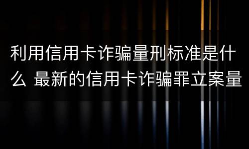 利用信用卡诈骗量刑标准是什么 最新的信用卡诈骗罪立案量刑标准