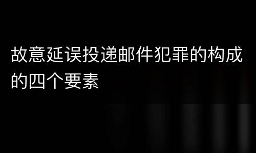 故意延误投递邮件犯罪的构成的四个要素