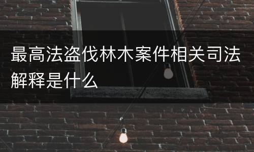 最高法盗伐林木案件相关司法解释是什么