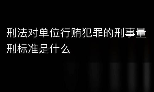 刑法对单位行贿犯罪的刑事量刑标准是什么