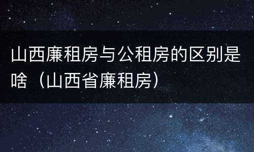 山西廉租房与公租房的区别是啥（山西省廉租房）