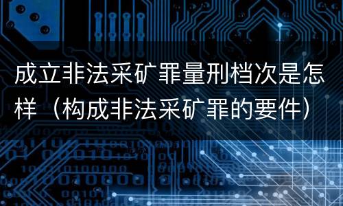 成立非法采矿罪量刑档次是怎样（构成非法采矿罪的要件）