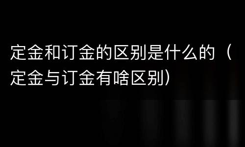 定金和订金的区别是什么的（定金与订金有啥区别）