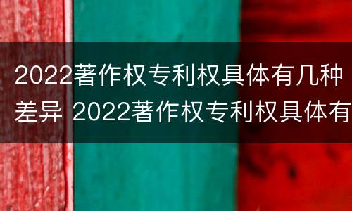 2022著作权专利权具体有几种差异 2022著作权专利权具体有几种差异