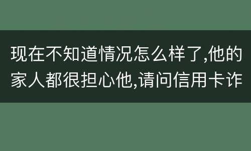 现在不知道情况怎么样了,他的家人都很担心他,请问信用卡诈骗罪的量刑标准是什么
