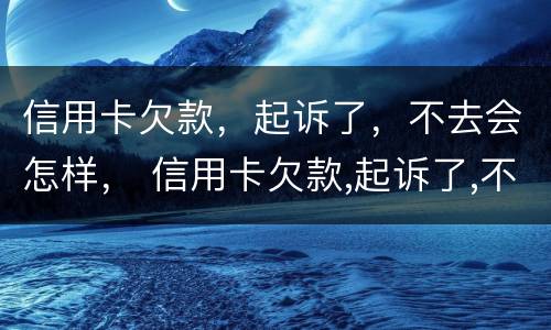 信用卡欠款，起诉了，不去会怎样， 信用卡欠款,起诉了,不去会怎样呢